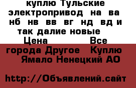 куплю Тульские электропривод  на, ва, нб, нв, вв, вг, нд, вд и так далие новые   › Цена ­ 85 500 - Все города Другое » Куплю   . Ямало-Ненецкий АО